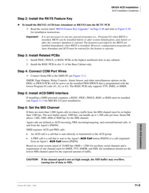 Page 473DK424 ACD Installation
ACD Installation Guidelines
Strata DK I&M 5/9911-5
DK424 ACD Installation
Step 2: Install the RKYS Feature Key
äTo install the RKYS2 (ACD/Auto Attendant) or RKYS3 onto the RCTU PCB
äRead the section titled “RKYS Feature Key Upgrades” on Page 5-48 and refer to Figure 5-30 
for installation instructions. 
Important!It is not necessary to run any special programs (i.e., Program 03) when RKYS is 
installed. RKYS can be installed before or after system initialization, and, before or...