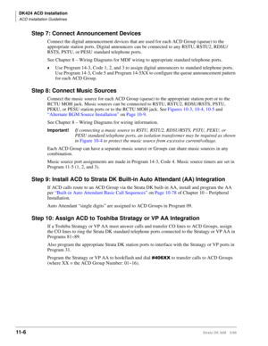 Page 474DK424 ACD Installation
ACD Installation Guidelines
11- 6Strata DK I&M 5/99
Step 7: Connect Announcement Devices
Connect the digital announcement devices that are used for each ACD Group (queue) to the 
appropriate station ports. Digital announcers can be connected to any RSTU, RSTU2, RDSU/
RSTS, PSTU, or PESU standard telephone ports. 
See Chapter 8 – Wiring Diagrams for MDF wiring to appropriate standard telephone ports.
©Use Program 14-3, Code 1, 2, and 3 to assign digital announcers to standard...