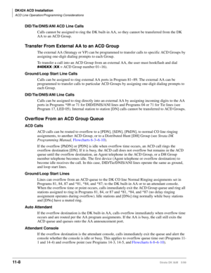 Page 476DK424 ACD Installation
ACD Line Operation/Programming Considerations
11- 8Strata DK I&M 5/99
DID/Tie/DNIS/ANI ACD Line Calls
Calls cannot be assigned to ring the DK built-in AA, so they cannot be transferred from the DK 
AA to an ACD Group.
Transfer From External AA to an ACD Group
The external AA (Stratagy or VP) can be programmed to transfer calls to specific ACD Groups by 
assigning one-digit dialing prompts to each Group. 
To transfer a call into an ACD Group from an external AA, the user must...