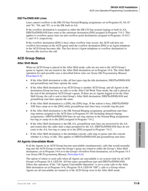 Page 477DK424 ACD Installation
ACD Line Operation/Programming Considerations
Strata DK I&M 5/9911-9
DK424 ACD Installation
DID/Tie/DNIS/ANI Lines
Lines cannot overflow to the DK CO line Normal Ringing assignments set in Programs 81, 84, 87 
and *81, *84, and *87, or to the DK built-in AA. 
If the overflow destination is assigned as either the DK CO line normal ringing or built-in AA, 
DID/Tie/DNIS/ANI lines route to the substitute destination [DN] assigned in Program *14-2. This 
applies to overflow queue time...