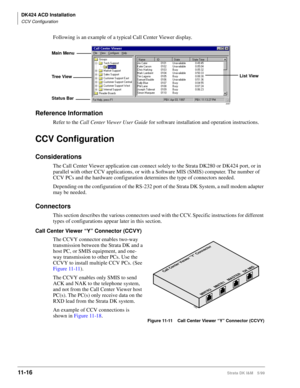 Page 484DK424 ACD Installation
CCV Configuration
11- 16Strata DK I&M 5/99
Following is an example of a typical Call Center Viewer display.
Reference Information
Refer to the Call Center Viewer User Guide
 for software installation and operation instructions.
CCV Configuration
Considerations
The Call Center Viewer application can connect solely to the Strata DK280 or DK424 port, or in 
parallel with other CCV applications, or with a Software MIS (SMIS) computer. The number of 
CCV PCs and the hardware...
