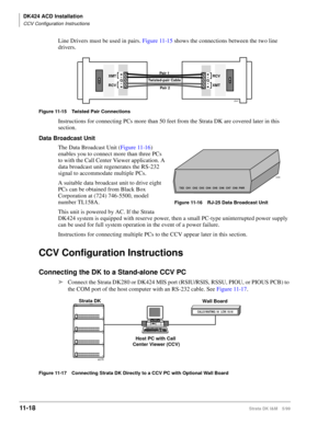 Page 486DK424 ACD Installation
CCV Configuration Instructions
11- 18Strata DK I&M 5/99
Line Drivers must be used in pairs. Figure 11-15 shows the connections between the two line 
drivers.
Figure 11-15 Twisted Pair Connections
Instructions for connecting PCs more than 50 feet from the Strata DK are covered later in this 
section.
Data Broadcast Unit
The Data Broadcast Unit (Figure 11-16) 
enables you to connect more than three PCs 
to with the Call Center Viewer application. A 
data broadcast unit regenerates...