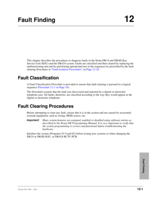 Page 493Strata DK I&M 5/9912-1
Fault Finding
Fault Finding12
This chapter describes the procedures to diagnose faults in the Strata DK14 and DK40i Key 
Service Unit (KSU) and the DK424 system. Faults are classified and then cleared by replacing the 
malfunctioning unit and by performing operational tests in the sequences by prescribed by the fault 
clearing flowcharts in “Fault Isolation Flowcharts” on Page 12-10.
Fault Classification
A Fault Classification Flowchart is provided to ensure that fault clearing is...