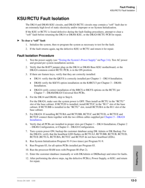 Page 495Fault Finding
KSU/RCTU Fault Isolation
Strata DK I&M 5/9912-3
Fault Finding
KSU/RCTU Fault Isolation
The DK14 and DK40i KSU circuits, and DK424 RCTU circuits may contain a “soft” fault due to 
an extremely high level of static electricity and/or improper or no System Initialization.
If the KSU or RCTU is found defective during the fault finding procedures, attempt to clear a 
“soft” fault before returning the DK14 or DK40i KSU, or the DK424 RCTU PCB for repair.
ä
To clear a “soft” fault
1. Initialize the...