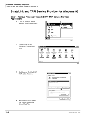 Page 512Computer Telephony Integration
StrataLink and TAPI Service Provider for Windows 95
13-2Strata DK I&M    5/99
StrataLink and TAPI Service Provider for Windows 95
Step 1: Remove Previously Installed DKT TAPI Service Provider 
Applications
1. Click on the Start Button, 
Settings, then Control Panel.
2. Double click on the 
Telephony Control Panel 
icon.  
3. Highlight the Toshiba DKT 
TSPI. Click Remove.
4. A confirmation box asks if 
you want to remove the 
driver. Click Yes.
083win
068win
092win 