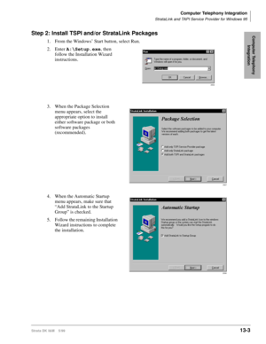 Page 513Computer Telephony Integration
StrataLink and TAPI Service Provider for Windows 95
Strata DK I&M    5/9913-3
Computer Telephony 
IntegrationStep 2: Install TSPI and/or StrataLink Packages
1.From the Windows’ Start button, select Run. 
2. Enter A:\Setup.exe
, then  
follow the Installation Wizard 
instructions. 
3. When the Package Selection 
menu appears, select the 
appropriate option to install 
either software package or both 
software packages 
(recommended).
4. When the Automatic Startup 
menu...