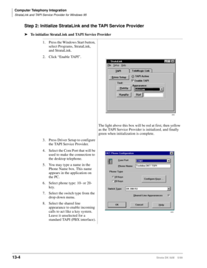 Page 514Computer Telephony Integration
StrataLink and TAPI Service Provider for Windows 95
13-4Strata DK I&M    5/99
Step 2: Initialize StrataLink and the TAPI Service Provider
ä
To initialize StrataLink and TAPI Service Provider
1. Press the Windows Start button, 
select Programs, StrataLink, 
and StrataLink.
2.Click “Enable TAPI”.
The light above this box will be red at first, then yellow 
as the TAPI Service Provider is initialized, and finally 
green when initialization is complete.
3. Press Driver Setup to...