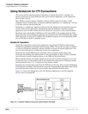 Page 516Computer Telephony Integration
Using StrataLink for CTI Connections
13-6Strata DK I&M    5/99
Using StrataLink for CTI Connections
This section provides important general information on StrataLink and how it operates. For 
specific instructions on using StrataLink with a given software application, see the Application 
Notes for that software.
Many Windows-based Computer Telephony software products either do not have a TAPI 
compliant version of their product, or need the additional capabilities of a...