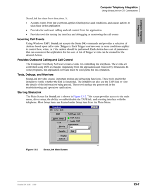 Page 517Computer Telephony Integration
Using StrataLink for CTI Connections
Strata DK I&M    5/9913-7
Computer Telephony 
IntegrationStrataLink has three basic functions. It:
©Accepts events from the telephone, applies filtering rules and conditions, and causes actions to 
take place in the application
©Provides for outbound calling and call control from the application
©Provides tools for testing the interface and debugging or monitoring the call events
Incoming Call Events
Using Windows TAPI, StrataLink...