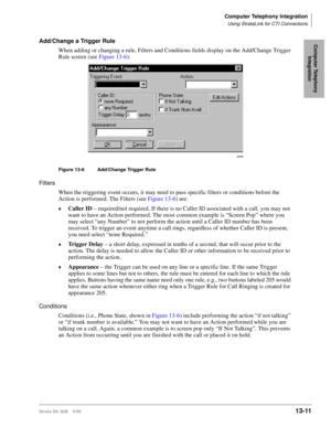 Page 521Computer Telephony Integration
Using StrataLink for CTI Connections
Strata DK I&M    5/9913-11
Computer Telephony 
IntegrationAdd/Change a Trigger Rule
When adding or changing a rule, Filters and Conditions fields display on the Add/Change Trigger 
Rule screen (see Figure 13-6):
Figure 13-6 Add/Change Trigger Rule
Filters
When the triggering event occurs, it may need to pass specific filters or conditions before the 
Action is performed. The Filters (see Figure 13-6) are:
©Caller ID – required/not...