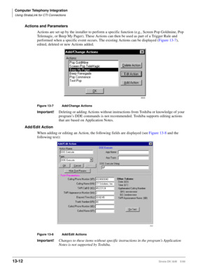 Page 522Computer Telephony Integration
Using StrataLink for CTI Connections
13-12Strata DK I&M    5/99
Actions and Parameters
Actions are set up by the installer to perform a specific function (e.g., Screen Pop Goldmine, Pop 
Telemagic, or Beep My Pager). These Actions can then be used as part of a Trigger Rule and 
performed when a specific event occurs. The existing Actions can be displayed (Figure 13-7), 
edited, deleted or new Actions added.
Figure 13-7 Add/Change Actions
Important!Deleting or adding Actions...