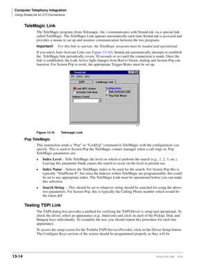 Page 524Computer Telephony Integration
Using StrataLink for CTI Connections
13-14Strata DK I&M    5/99
TeleMagic Link
The TeleMagic program (from Telemagic, Inc.) communicates with StrataLink via a special link 
called TeleMagic. The TeleMagic Link appears automatically each time StrataLink is accessed and 
provides a means to set up and monitor communication between the two programs.
Important!For this link to operate, the TeleMagic program must be loaded and operational. 
If you select Auto Activate Link (see...