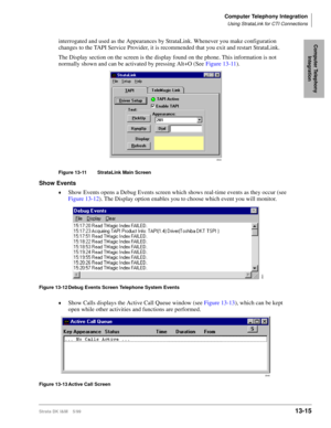 Page 525Computer Telephony Integration
Using StrataLink for CTI Connections
Strata DK I&M    5/9913-15
Computer Telephony 
Integrationinterrogated and used as the Appearances by StrataLink. Whenever you make configuration 
changes to the TAPI Service Provider, it is recommended that you exit and restart StrataLink.
The Display section on the screen is the display found on the phone. This information is not 
normally shown and can be activated by pressing Alt+O (See Figure 13-11).
Figure 13-11 StrataLink Main...