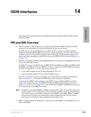 Page 527Strata DK I&M 5/9914-1
ISDN Interfaces
ISDN Interfaces14
This chapter covers information on the ISDN Primary Rate Interface (PRI) and Basic Rate 
Interfaces (BRI).
PRI and BRI Overview
©PRI is available on DK424 Release 4.0 systems with RCTUBA3/BB4, C3/D4, and E3/F4 
processors; but unavailable for any other Strata DK systems or processors.
For PRI services, the Strata DK424 uses an RPTU PCB to connect to a Public Switched 
Telephone Network (PSTN) PRI line using a UL listed Channel Service Unit (CSU) in...