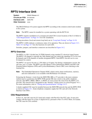 Page 529ISDN Interfaces
RPTU Interface Unit
Strata DK I&M 5/9914-3
ISDN Interfaces
RPTU Interface Unit
System:DK424 Release 4.0
Circuits per PCB:24 channels
Interfaces with:ISDN PRI
Older Version(s):none
The DK424 Release 4.0 system supports the RPTU according to the common control units resident 
in the system.
NoteThe RPTU cannot be installed in a system operating with the RCTUA4.
The RPTU requires installation of a customer-provided CSU in most locations of the U.S. Refer to 
“CSU Requirements” on Page 14-3...