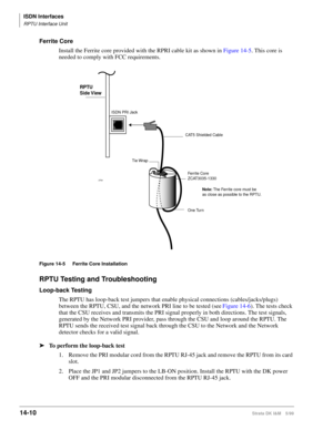 Page 536ISDN Interfaces
RPTU Interface Unit
14-10Strata DK I&M 5/99
Ferrite Core
Install the Ferrite core provided with the RPRI cable kit as shown in Figure 14-5. This core is 
needed to comply with FCC requirements.
Figure 14-5 Ferrite Core Installation
RPTU Testing and Troubleshooting
Loop-back Testing
The RPTU has loop-back test jumpers that enable physical connections (cables/jacks/plugs) 
between the RPTU, CSU, and the network PRI line to be tested (see Figure 14-6). The tests check 
that the CSU receives...