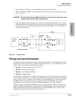 Page 537ISDN Interfaces
Timing and Synchronization
Strata DK I&M 5/9914-11
ISDN Interfaces
3. Turn the DK power ON and connect the PRI modular cord to RPTU RJ-45. 
4. After the PRI line and RPTU are synchronized, have the CO generate the loop-back test sign 
(all “1s” or “0s”). 
CAUTION!Do not have the CO do a QRS loop-back test, because the test signal may cause 
the DK to drop all calls and/or stop operating.
5. If the loop-back test fails, perform tests to isolate the problem with an ISDN test set, such as...