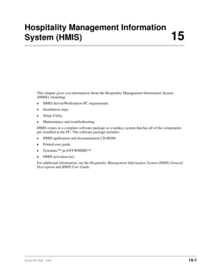 Page 567Strata DK I&M    5/9915-1
Hospitality Management Information 
System (HMIS)15
This chapter gives you information about the Hospitality Management Information System 
(HMIS), including:
©HMIS Server/Workstation PC requirements
©Installation steps
©Setup Utility
©Maintenaince and troubleshooting
HMIS comes in a complete software package or a turnkey system that has all of the components 
pre-installed in the PC. The software package includes:
©HMIS application and documentation CD-ROM
©Printed user guide...