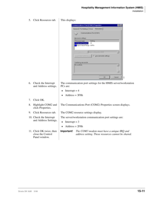 Page 577Hospitality Management Information System (HMIS)
Installation
Strata DK I&M    5/9915-11
5. Click Resources tab. This displays:
6. Check the Interrupt 
and Address settings.The communication port settings for the HMIS server/workstation 
PCs are:
©Interrupt = 4
©Address = 3F8h
7. Click OK.
8. Highlight COM2 and 
click Properties.The Communications Port (COM2) Properties screen displays.
9. Click Resources tab. The COM2 resource settings display.
10. Check the Interrupt 
and Address Settings.The...