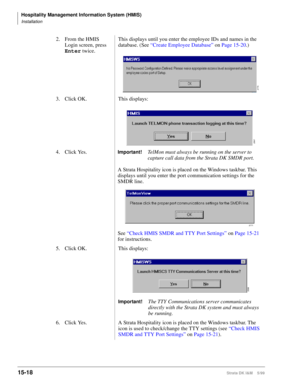 Page 584Hospitality Management Information System (HMIS)
Installation
15-18Strata DK I&M    5/99
2. From the HMIS 
Login screen, press 
Enter
 twice.This displays until you enter the employee IDs and names in the 
database. (See “Create Employee Database” on Page 15-20.)
3. Click OK. This displays:
4. Click Yes.
Important!TelMon must always be running on the server to 
capture call data from the Strata DK SMDR port.
A Strata Hospitality icon is placed on the Windows taskbar. This 
displays until you enter the...