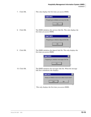 Page 585Hospitality Management Information System (HMIS)
Installation
Strata DK I&M    5/9915-19
7. Click OK. This only displays the first time you access HMIS.
8. Click OK. The HMIS initializes the services link file. This only displays the 
first time you access HMIS.
9. Click OK.  The HMIS initializes the deposit link file. This only displays the 
first time you access HMIS.
10. Click OK. The HMIS initializes the messages link file. When the message 
link file is initialized, this displays.
 This only...