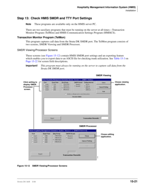 Page 587Hospitality Management Information System (HMIS)
Installation
Strata DK I&M    5/9915-21
Step 13: Check HMIS SMDR and TTY Port Settings
NoteThese programs are available only on the HMIS server PC.
There are two auxiliary programs that must be running on the server at all times—Transaction 
Monitor Program (TelMon) and HMIS Communication Settings Program (HMISCS).
Transaction Monitor Program (TelMon)
This program captures call data from the Strata DK SMDR port. The TelMon program consists of 
two screens,...