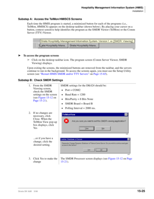 Page 591Hospitality Management Information System (HMIS)
Installation
Strata DK I&M    5/9915-25
Substep A: Access the TelMon/HMISCS Screens
Each time the HMIS program is started, a minimized button for each of the programs (i.e., 
TelMon, HMISCS) appears on the desktop taskbar (shown below). By placing your cursor on a 
button, context-sensitive help identifies the program as the SMDR Viewer (TelMon) or the Comm 
Server (TTY) Viewer.
ä
 To access the program screens
ä
Click on the desktop taskbar icon. The...