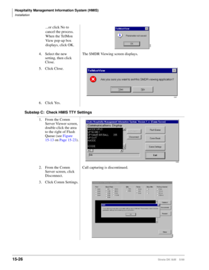 Page 592Hospitality Management Information System (HMIS)
Installation
15-26Strata DK I&M    5/99
Substep C: Check HMIS TTY Settings...or click No to 
cancel the process. 
When the TelMon 
View pop-up box 
displays, click OK.
4. Select the new 
setting, then click 
Close.The SMDR Viewing screen displays.
5. Click Close.
6. Click Yes.
1. From the Comm 
Server Viewer screen, 
double-click the area 
to the right of Flush 
Queue (see Figure 
15-13 on Page 15-23).
2. From the Comm 
Server screen, click...