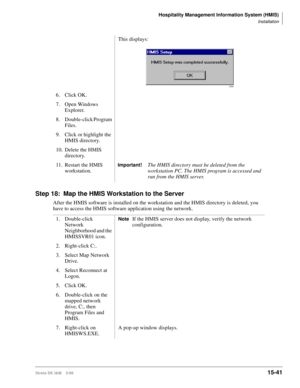 Page 607Hospitality Management Information System (HMIS)
Installation
Strata DK I&M    5/9915-41
Step 18: Map the HMIS Workstation to the Server
After the HMIS software is installed on the workstation and the HMIS directory is deleted, you 
have to access the HMIS software application using the network.This displays:
6. Click OK.
7. Open Windows 
Explorer.
8. Double-click Program 
Files.
9. Click or highlight the 
HMIS directory.
10. Delete the HMIS 
directory.
11. Restart the HMIS 
workstation.
Important!The...