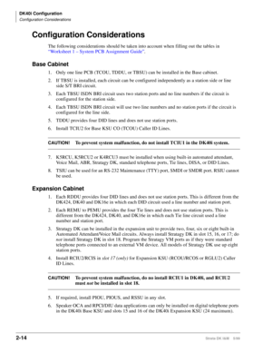 Page 62DK40i Configuration
Configuration Considerations
2-14Strata DK I&M    5/99
Configuration Considerations
The following considerations should be taken into account when filling out the tables in 
“Worksheet 1 – System PCB Assignment Guide”.
Base Cabinet
1. Only one line PCB (TCOU, TDDU, or TBSU) can be installed in the Base cabinet.
2. If TBSU is installed, each circuit can be configured independently as a station side or line 
side S/T BRI circuit.
3. Each TBSU ISDN BRI circuit uses two station ports and...