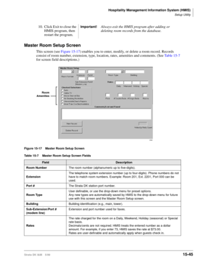 Page 611Hospitality Management Information System (HMIS)
Setup Utility
Strata DK I&M    5/9915-45
Master Room Setup Screen
This screen (see Figure 15-17) enables you to enter, modify, or delete a room record. Records 
consist of room number, extension, type, location, rates, amenities and comments. (See Table 15-7 
for screen field descriptions.)
Figure 15-17 Master Room Setup Screen
10. Click Exit to close the 
HMIS program, then 
restart the program.Important!Always exit the HMIS program after adding or...