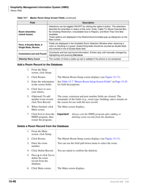 Page 612Hospitality Management Information System (HMIS)
Setup Utility
15-46Strata DK I&M    5/99
Add a Room Record to the Database
Delete a Room Record from the Database
Room Amenities
(check boxes)Selections can be toggled ON/OFF by clicking the option’s button. The selections 
describe the amenities or status of the room: Suite, Cable TV, Movie Channel Box, 
No Smoking Restriction, Unavailable Due to Repairs, and More Than One Bed 
Available.
These options are displayed in the Restrict/Accommodate pop-up...