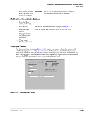 Page 613Hospitality Management Information System (HMIS)
Setup Utility
Strata DK I&M    5/9915-47
Modify a Room Record in the Database
Employee Codes
The Employee Codes screen (see Figure 15-18) enables you to enter a three-digit employee ID 
code for all employees (see Table 15-8 for screen field descriptions). Standard staff categories 
listed on the screen are maid, janitor, clerk, medical, service/delivery, restaurant, management and 
other. The codes can be used for various productivity and tracking reports...