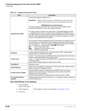 Page 614Hospitality Management Information System (HMIS)
Setup Utility
15-48Strata DK I&M    5/99
Add a Staff Member to the Database
Table 15-8 Employee Codes Screen Fields 
FieldDescription
Employee ID (3-digit)A unique three-digit ID (alphanumeric).
Important!Employee IDs assigned to maids must be numeric for the 
purpose of entering the code on the telephone’s dial pad.
HMIS Maid Service Activity Feature
This feature requires the maid to enter a code into the room telephone upon 
entering and leaving the room...