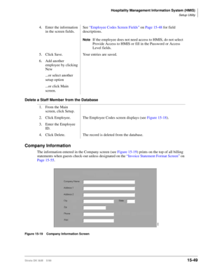 Page 615Hospitality Management Information System (HMIS)
Setup Utility
Strata DK I&M    5/9915-49
Delete a Staff Member from the Database
Company Information
The information entered in the Company screen (see Figure 15-19) prints on the top of all billing 
statements when guests check-out unless designated on the “Invoice Statement Format Screen” on 
Page 15-55.
Figure 15-19 Company Information Screen
4. Enter the information 
in the screen fields.See “Employee Codes Screen Fields” on Page 15-48 for field...