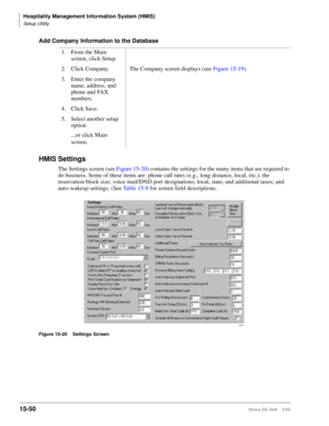 Page 616Hospitality Management Information System (HMIS)
Setup Utility
15-50Strata DK I&M    5/99
Add Company Information to the Database
HMIS Settings
The Settings screen (see Figure 15-20) contains the settings for the many items that are required to 
do business. Some of these items are: phone call rates (e.g., long distance, local, etc.); the 
reservation block size; voice mail/DND port designations; local, state, and additional taxes; and 
auto-wakeup settings. (See Ta b l e  1 5 - 9 for screen field...