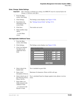 Page 619Hospitality Management Information System (HMIS)
Setup Utility
Strata DK I&M    5/9915-53
Enter, Change, Delete Settings
Important!After changing or deleting any settings, the HMIS PC must be restarted before the 
changes or deletions take effect.
Add Applicable Additional Taxes1. From the Main 
screen, click Setup.
2. Click Settings. The Settings screen displays (see Figure 15-20).
3. Enter/delete the 
information in the 
screen fields.See “Settings Screen Fields” on Page 15-51.
4. Click Save. Your...