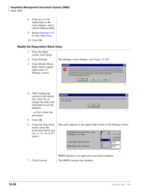 Page 620Hospitality Management Information System (HMIS)
Setup Utility
15-54Strata DK I&M    5/99
Modify the Reservation Block Index8. If the tax is to be 
added daily to the 
room charges, select 
(check) Repeat Daily.
9. Repeat Substeps 4~8 
for any other taxes.
10. Click OK.
1. From the Main 
screen, click Setup.
2. Click Settings. The Settings screen displays (see Figure 15-20).
3. Click Modify Block 
Index button (upper-
right corner of 
Settings screen). 
4. After reading the 
caution in the dialog 
box,...