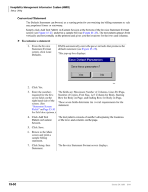 Page 626Hospitality Management Information System (HMIS)
Setup Utility
15-60Strata DK I&M    5/99
Customized Statement
The Default Statement can be used as a starting point for customizing the billing statement to suit 
any preprinted forms or stationery.
Simply click Add Test Pattern on Current Session at the bottom of the Invoice Statement Format 
screen (see Figure 15-23) and print a sample bill (see Figure 15-23). The test pattern appears both 
vertically and horizontally on the printout and gives you the...