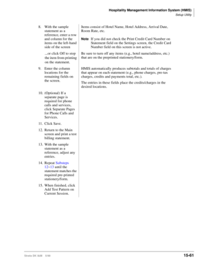 Page 627Hospitality Management Information System (HMIS)
Setup Utility
Strata DK I&M    5/9915-61
8. With the sample 
statement as a 
reference, enter a row 
and column for the 
items on the left-hand 
side of the screenItems consist of Hotel Name, Hotel Address, Arrival Date, 
Room Rate, etc.
NoteIf you did not check the Print Credit Card Number on 
Statement field on the Settings screen, the Credit Card 
Number field on this screen is not active.
...or click Off to stop 
the item from printing 
on the...