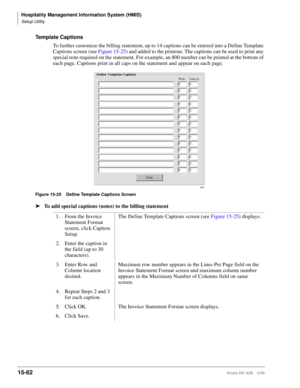 Page 628Hospitality Management Information System (HMIS)
Setup Utility
15-62Strata DK I&M    5/99
Template Captions
To further customize the billing statement, up to 14 captions can be entered into a Define Template 
Captions screen (see Figure 15-25) and added to the printout. The captions can be used to print any 
special note required on the statement. For example, an 800 number can be printed at the bottom of 
each page. Captions print in all caps on the statement and appear on each page.
Figure 15-25 Define...