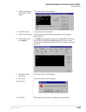 Page 633Hospitality Management Information System (HMIS)
Troubleshooting
Strata DK I&M    5/9915-67
4. Double-click the area 
to the right of Flush 
Queue.The Comm Server screen displays:
5. Click Disconnect. Call capturing is discontinued.
6. Click Comm Settings. The Communication Settings and Emulation screen displays 
(shown below).
7. Click Connect and 
press Enter
.A >CODE
 prompt appears on the screen (shown below). You have 
successfully connected the HMIS/Strata DK TTY ports. If the 
system does not...