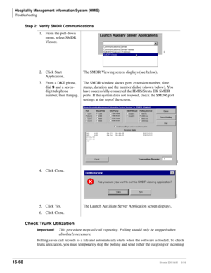 Page 634Hospitality Management Information System (HMIS)
Troubleshooting
15-68Strata DK I&M    5/99
Step 2: Verify SMDR Communications
Check Trunk Utilization
Important!This procedure stops all call capturing. Polling should only be stopped when 
absolutely necessary.
Polling saves call records to a file and automatically starts when the software is loaded. To check 
trunk utilization, you must temporarily stop the polling and send either the outgoing or incoming 1. From the pull-down 
menu, select SMDR 
Vi e w...