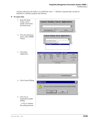 Page 635Hospitality Management Information System (HMIS)
Troubleshooting
Strata DK I&M    5/9915-69
call data collected in the buffer to an ASCII file with a “,” delimiter. Exported data can then be 
imported to a database program and checked.
ä
To export data
1. From the Setup 
Utility screen, 
double-click below 
the Setup menu.
2. From the pull-down 
menu, select SMDR 
Vi e w e r.
3. Click Start 
Application.
4. Click Cancel Polling. 
5. Click Yes to 
temporarily disable 
polling
...or No to continue 
the...