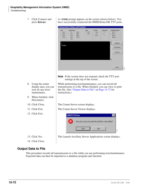 Page 638Hospitality Management Information System (HMIS)
Troubleshooting
15-72Strata DK I&M    5/99
Output Data to File
This procedure records all transmissions to a file while you are performing tests/maintenance. 
Exported data can then be imported to a database program and checked.7. Click Connect and 
press Enter
.A 
>CODE prompt appears on the screen (shown below). You 
have successfully connected the HMIS/Strata DK TTY ports.
NoteIf the system does not respond, check the TTY port 
settings at the top of...