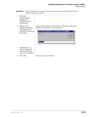 Page 639Hospitality Management Information System (HMIS)
Troubleshooting
Strata DK I&M    5/9915-73
Important!This procedure must be done after hours, because it stops all call capturing and 
interfers with hotel activities.
1. From the 
Communication 
Settings and 
Emulation screen, 
click Record. 
2. When you are 
finished performing 
tests/maintenance 
procedures, click Stop 
Recording. A pop-up box displays (shown below). The directory/file name 
defaults to Record.txt on your hard drive.
3. (Optional) If...