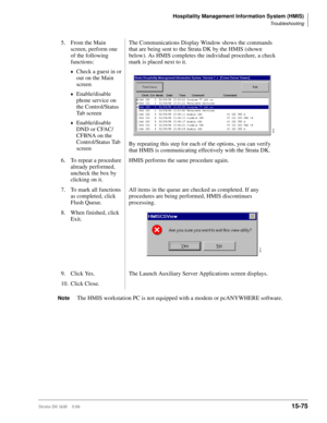 Page 641Hospitality Management Information System (HMIS)
Troubleshooting
Strata DK I&M    5/9915-75
NoteThe HMIS workstation PC is not equipped with a modem or pcANYWHERE software. 5. From the Main 
screen, perform one 
of the following 
functions:
©Check a guest in or 
out on the Main 
screen
©Enable/disable 
phone service on 
the Control/Status 
Tab screen
©Enable/disable 
DND or CFAC/
CFBNA on the 
Control/Status Tab 
screenThe Communications Display Window shows the commands 
that are being sent to the...