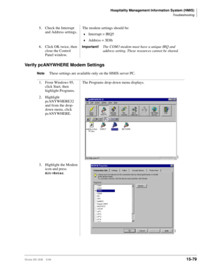 Page 645Hospitality Management Information System (HMIS)
Troubleshooting
Strata DK I&M    5/9915-79
Verify pcANYWHERE Modem Settings
NoteThese settings are available only on the HMIS server PC. 5. Check the Interrupt 
and Address settings.The modem settings should be:
©Interrupt = IRQ5
©Address = 3E8h
6. Click OK twice, then 
close the Control 
Panel window.
Important!The COM3 modem must have a unique IRQ and 
address setting. These resources cannot be shared.
1. From Windows 95, 
click Start, then 
highlight...