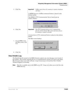 Page 649Hospitality Management Information System (HMIS)
Troubleshooting
Strata DK I&M    5/9915-83
View HmisErr.Log
The HmisErr.log file located on the HMIS directory captures any error that may occur in each of 
the modules. This includes reporting the loss of communications with the TTY port on the Strata 
DK. If an error does occur in the software, it may be necessary to forward this file to Toshiba 
Technical Support for decoding.
NoteThis file is available only on the HMIS server PC. Using a text editor,...