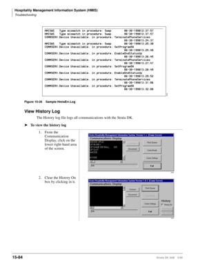 Page 650Hospitality Management Information System (HMIS)
Troubleshooting
15-84Strata DK I&M    5/99
Figure 15-26 Sample HmisErr.Log
View History Log
The History log file logs all communications with the Strata DK.
ä
To view the history log
1. From the 
Communication 
Display, click on the 
lower right-hand area 
of the screen.
2. Clear the History On 
box by clicking in it.
3445
3308
4320 